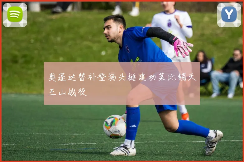 奥蓬达替补登场头槌建功莱比锡天王山战役
