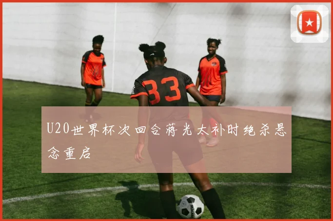 U20世界杯次回合蒋光太补时绝杀悬念重启