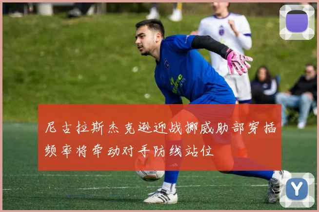 尼古拉斯杰克逊迎战挪威肋部穿插频率将牵动对手防线站位