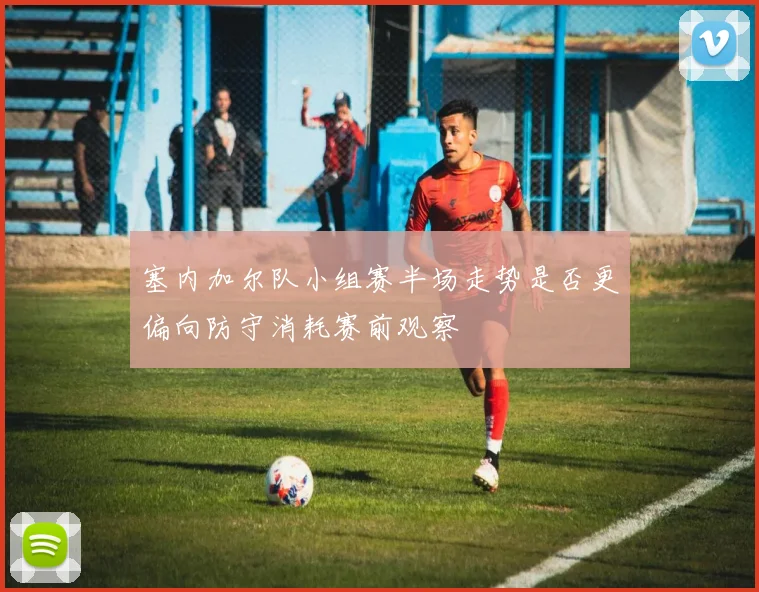 塞内加尔队小组赛半场走势是否更偏向防守消耗赛前观察