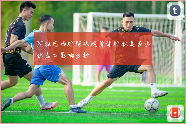 阿拉巴面对阿根廷身体对抗是否占优盘口影响分析