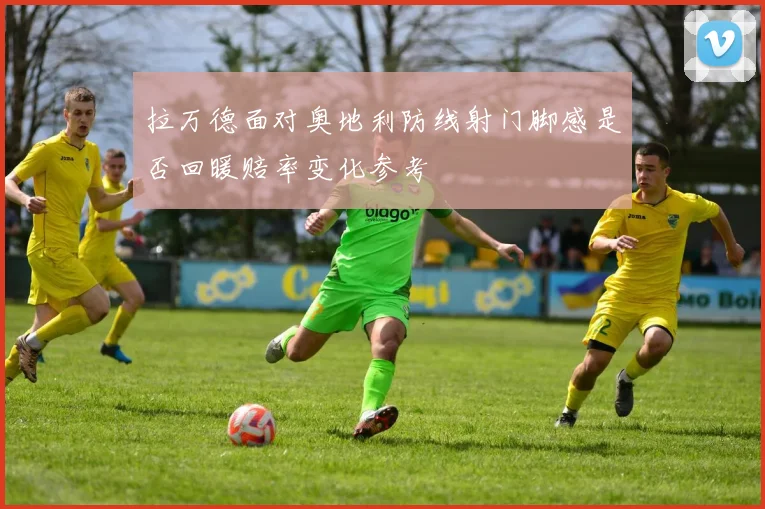 拉万德面对奥地利防线射门脚感是否回暖赔率变化参考