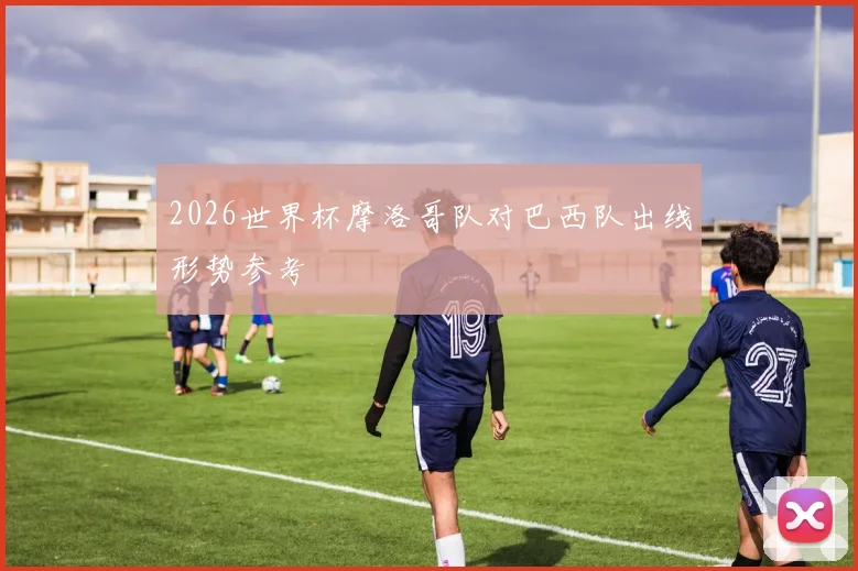 2026世界杯摩洛哥队对巴西队出线形势参考