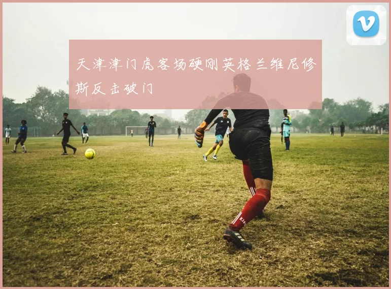 天津津门虎客场硬刚英格兰维尼修斯反击破门