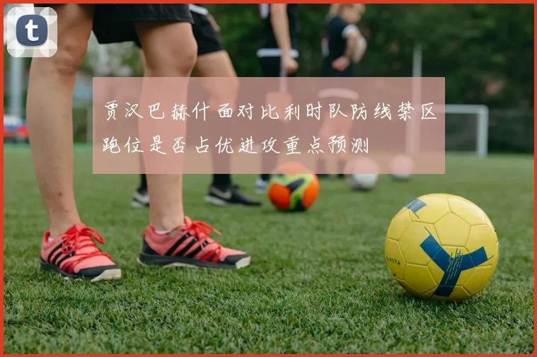 贾汉巴赫什面对比利时队防线禁区跑位是否占优进攻重点预测