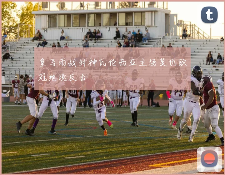 皇马雨战封神瓦伦西亚主场复仇欧冠绝境反击