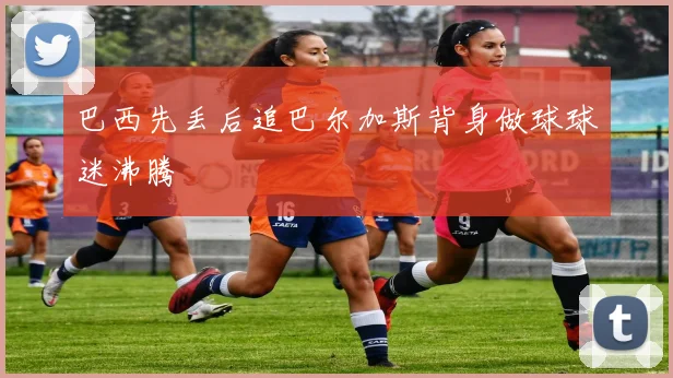巴西先丢后追巴尔加斯背身做球球迷沸腾