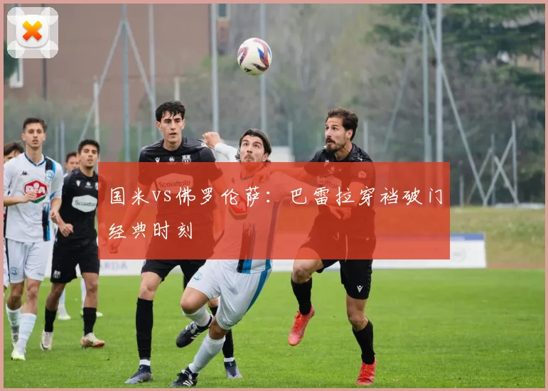 国米vs佛罗伦萨：巴雷拉穿裆破门经典时刻