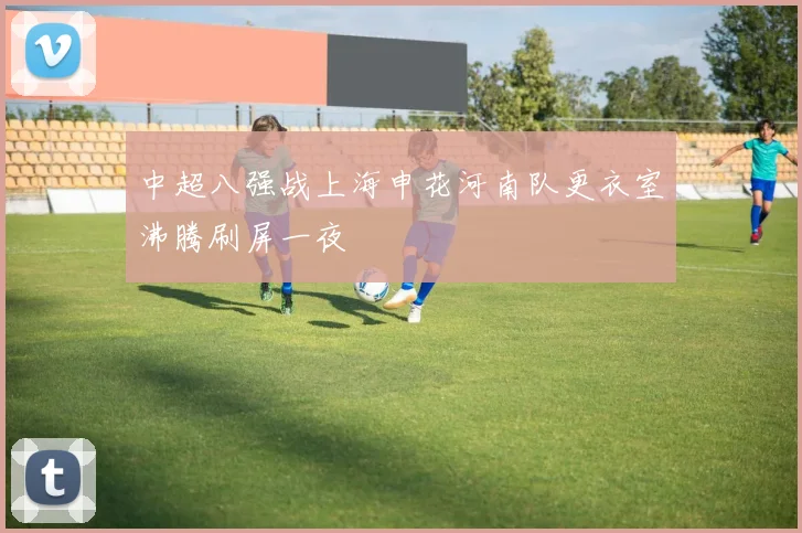 中超八强战上海申花河南队更衣室沸腾刷屏一夜