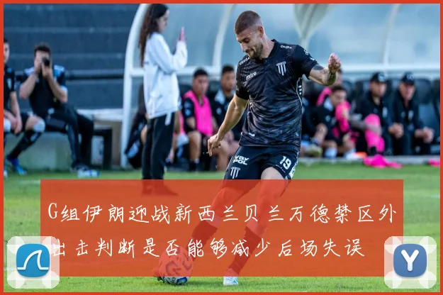 G组伊朗迎战新西兰贝兰万德禁区外出击判断是否能够减少后场失误