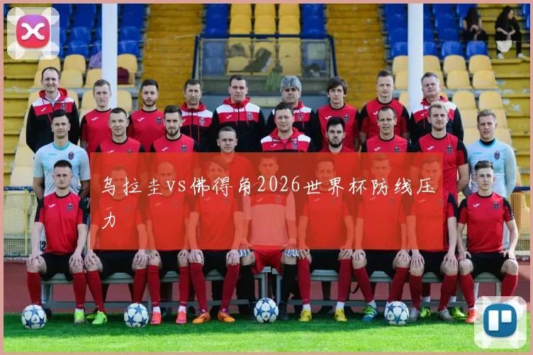 乌拉圭vs佛得角2026世界杯防线压力