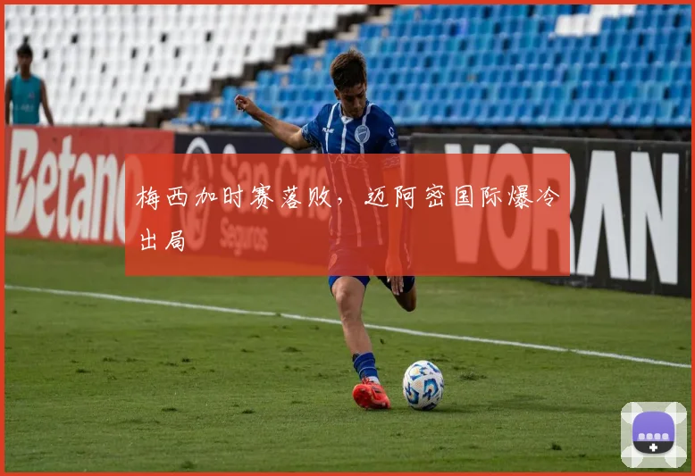 梅西加时赛落败，迈阿密国际爆冷出局
