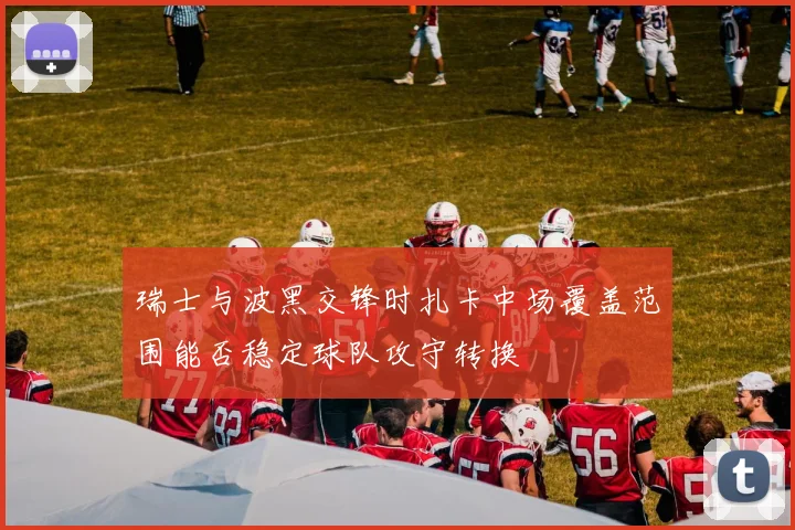 瑞士与波黑交锋时扎卡中场覆盖范围能否稳定球队攻守转换