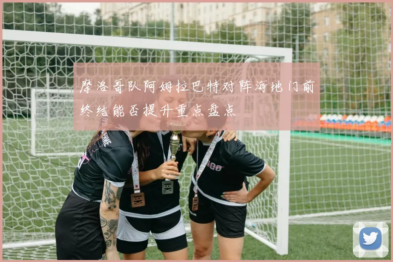 摩洛哥队阿姆拉巴特对阵海地门前终结能否提升重点盘点