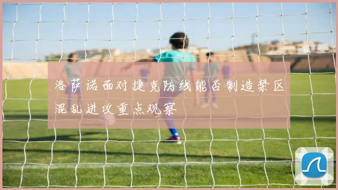 洛萨诺面对捷克防线能否制造禁区混乱进攻重点观察