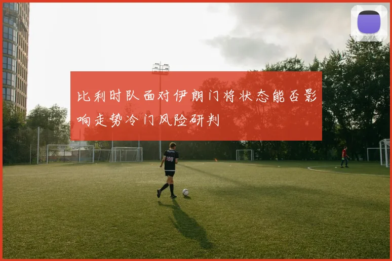 比利时队面对伊朗门将状态能否影响走势冷门风险研判