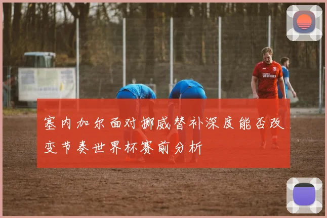 塞内加尔面对挪威替补深度能否改变节奏世界杯赛前分析