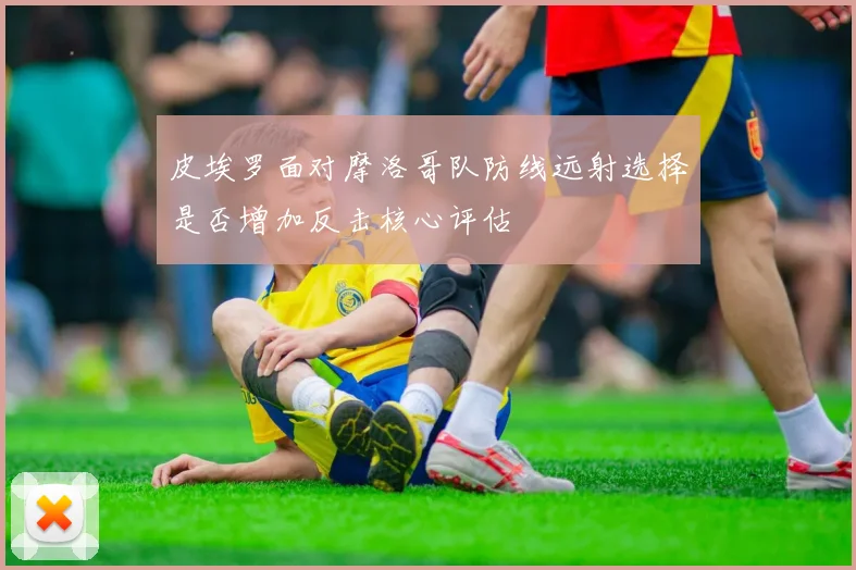 皮埃罗面对摩洛哥队防线远射选择是否增加反击核心评估