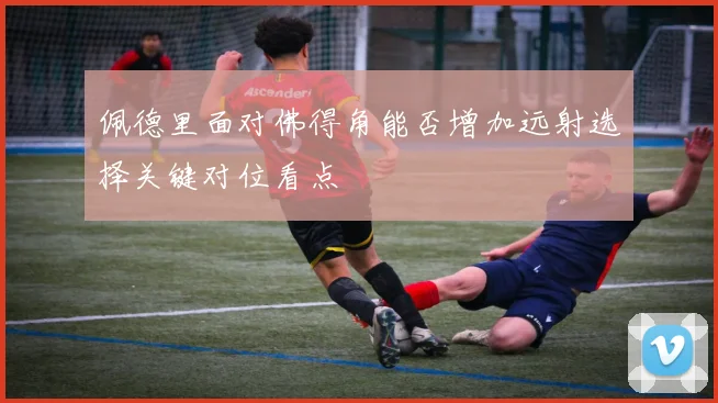 佩德里面对佛得角能否增加远射选择关键对位看点