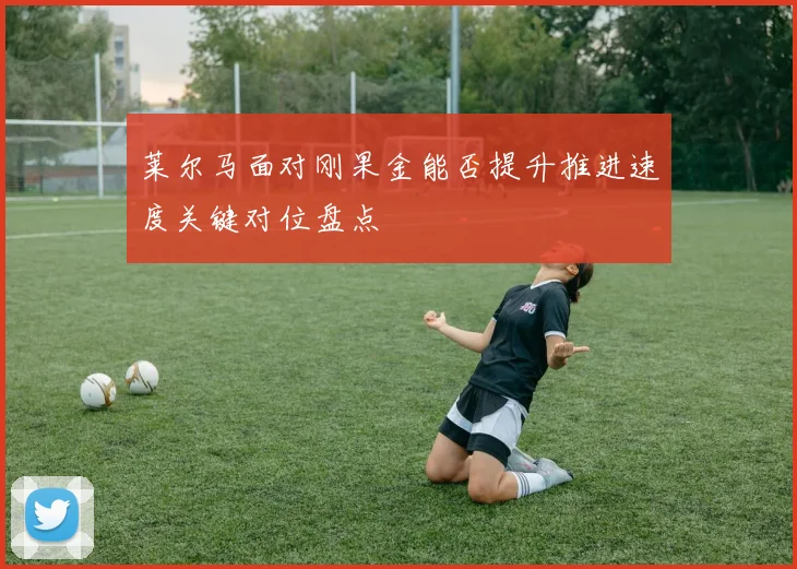 莱尔马面对刚果金能否提升推进速度关键对位盘点