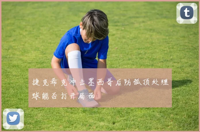 捷克希克冲击墨西哥后防弧顶处理球能否打开局面