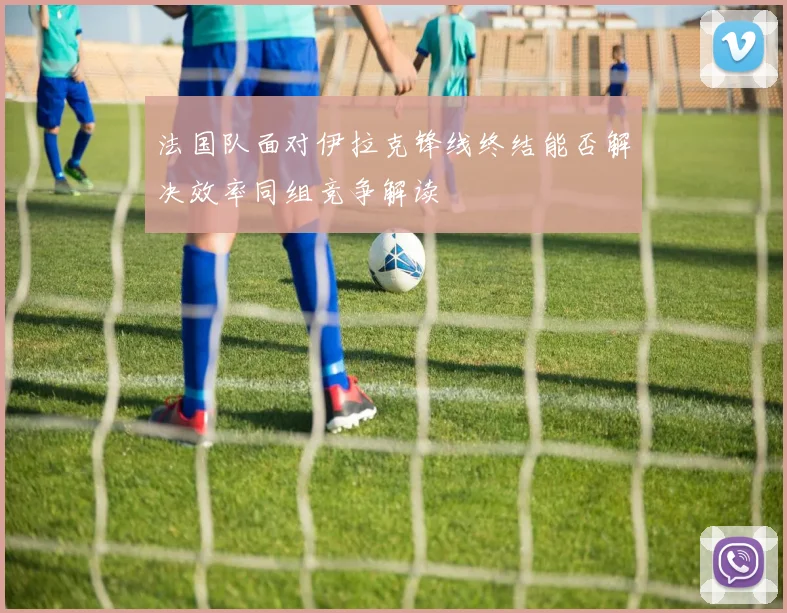 法国队面对伊拉克锋线终结能否解决效率同组竞争解读