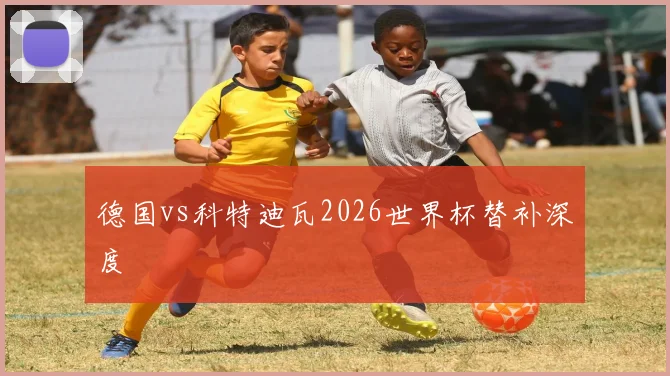 德国vs科特迪瓦2026世界杯替补深度