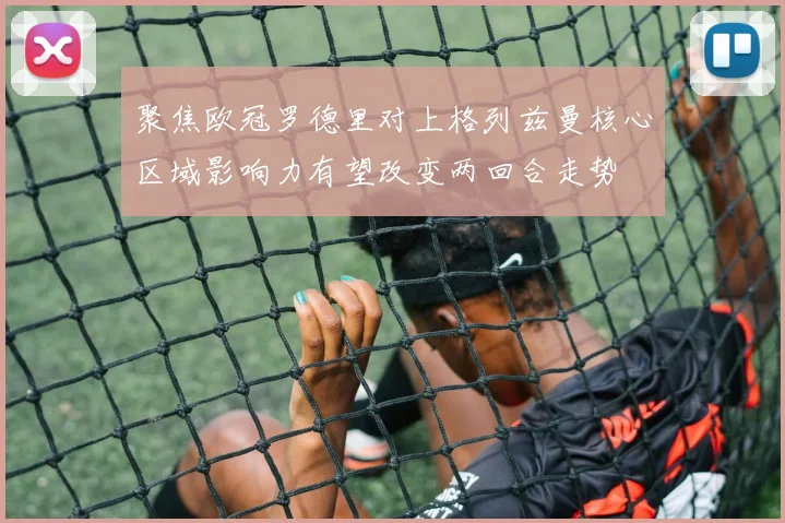 聚焦欧冠罗德里对上格列兹曼核心区域影响力有望改变两回合走势