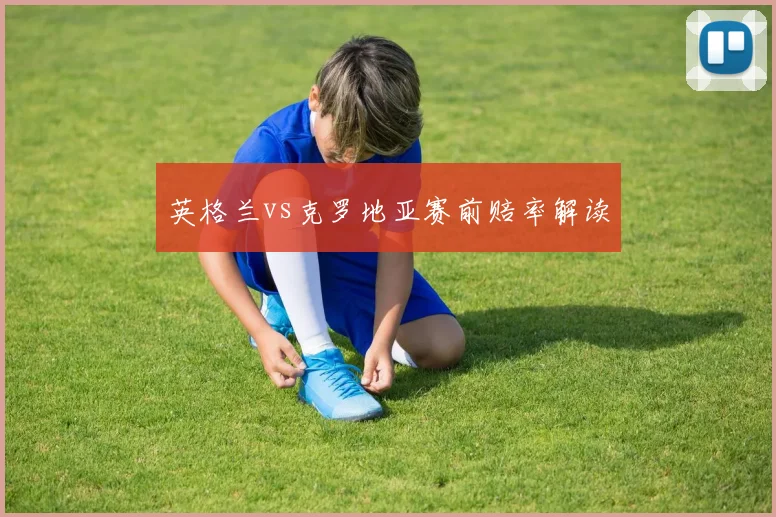 英格兰vs克罗地亚赛前赔率解读
