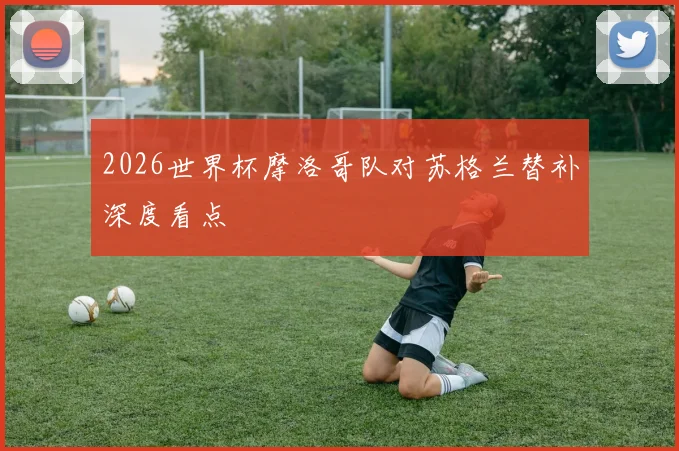 2026世界杯摩洛哥队对苏格兰替补深度看点