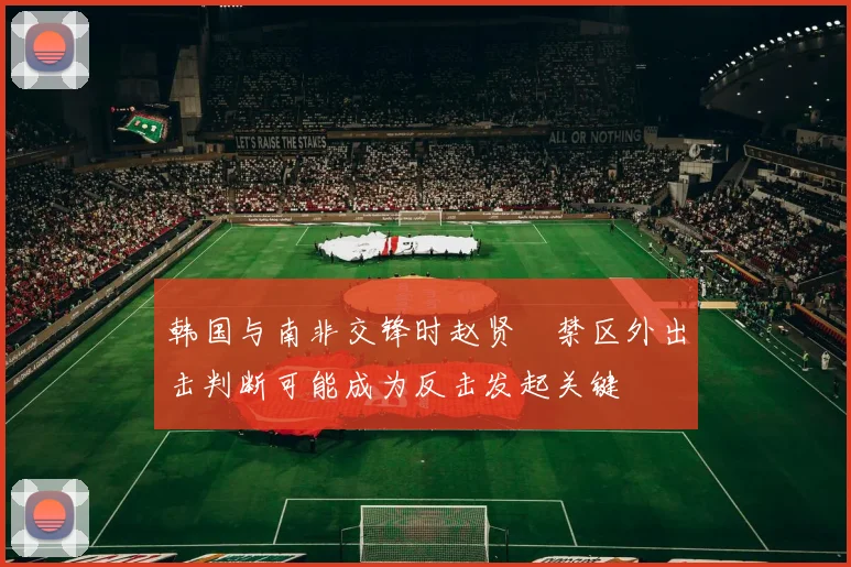 韩国与南非交锋时赵贤祐禁区外出击判断可能成为反击发起关键