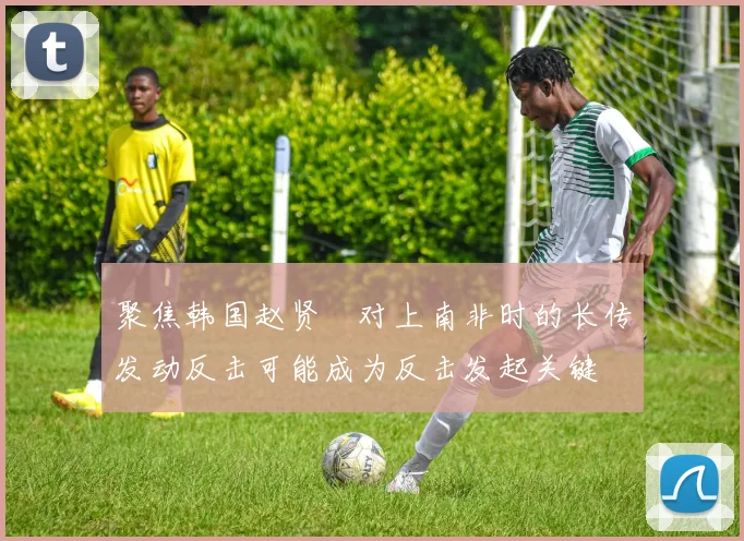 聚焦韩国赵贤祐对上南非时的长传发动反击可能成为反击发起关键