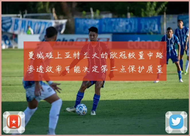 曼城碰上亚特兰大的欧冠较量中路渗透效率可能决定第二点保护质量