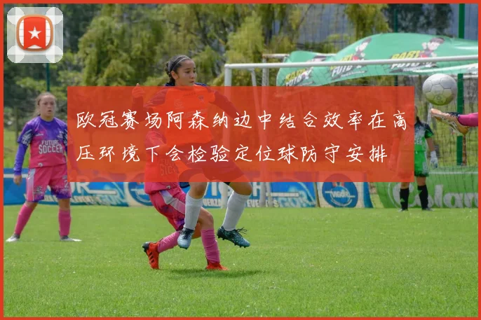 欧冠赛场阿森纳边中结合效率在高压环境下会检验定位球防守安排