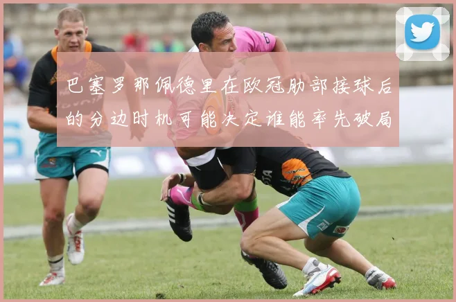 巴塞罗那佩德里在欧冠肋部接球后的分边时机可能决定谁能率先破局