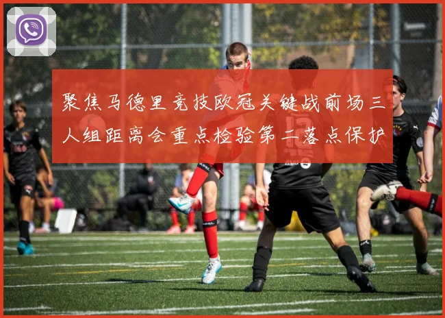 聚焦马德里竞技欧冠关键战前场三人组距离会重点检验第二落点保护