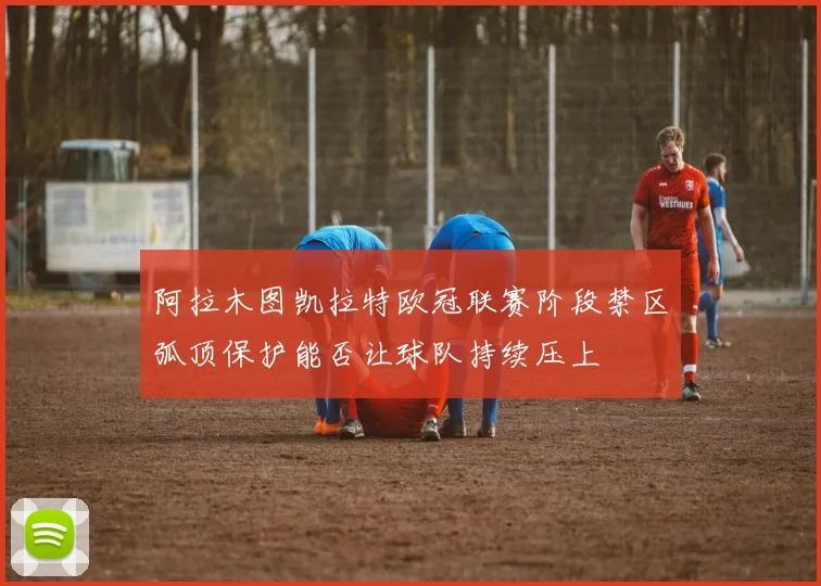 阿拉木图凯拉特欧冠联赛阶段禁区弧顶保护能否让球队持续压上