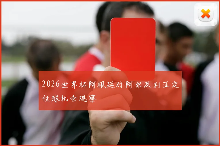 2026世界杯阿根廷对阿尔及利亚定位球机会观察