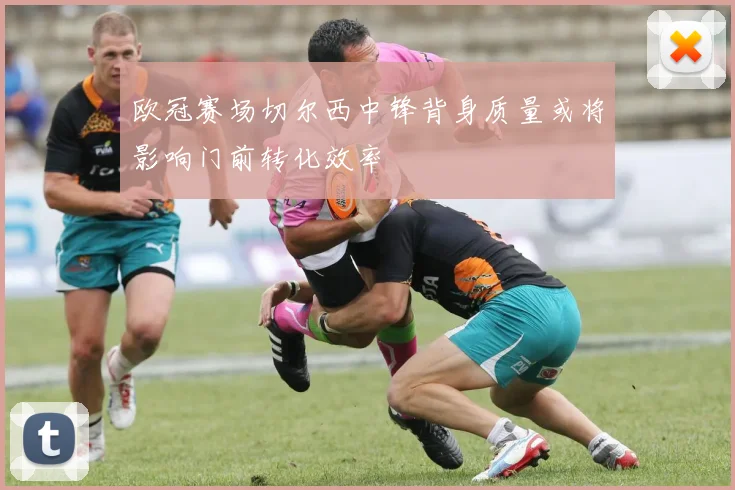 欧冠赛场切尔西中锋背身质量或将影响门前转化效率