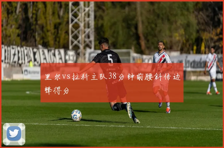 里尔vs拉科主队38分钟前腰斜传边锋得分