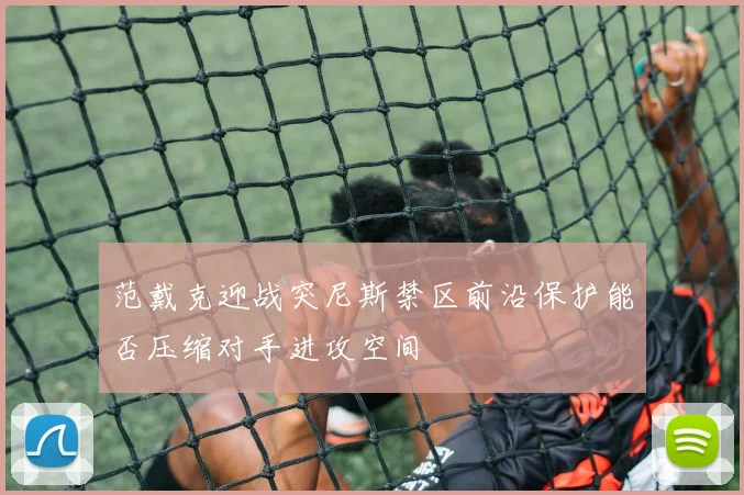 范戴克迎战突尼斯禁区前沿保护能否压缩对手进攻空间
