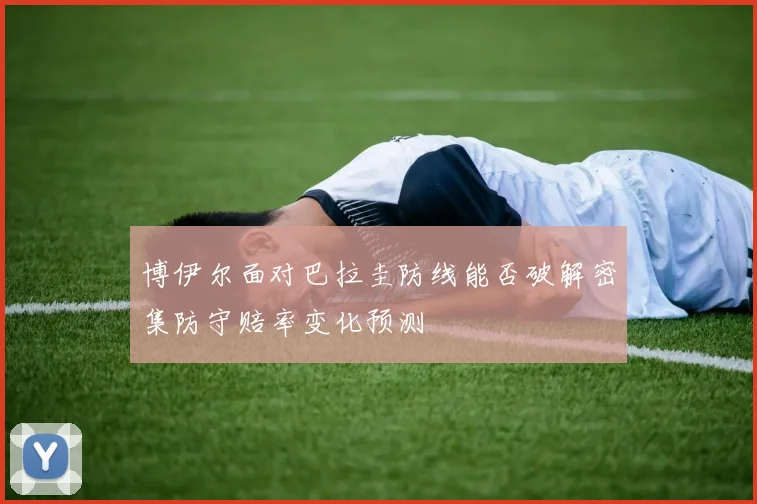 博伊尔面对巴拉圭防线能否破解密集防守赔率变化预测