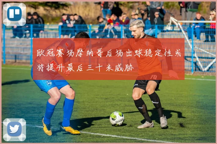 欧冠赛场摩纳哥后场出球稳定性或将提升最后三十米威胁