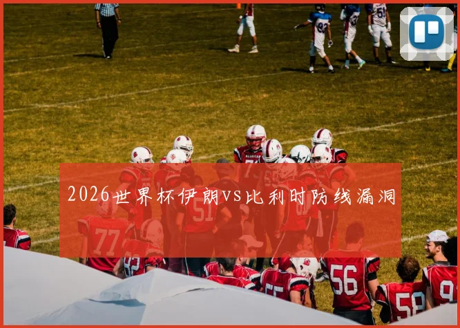 2026世界杯伊朗vs比利时防线漏洞