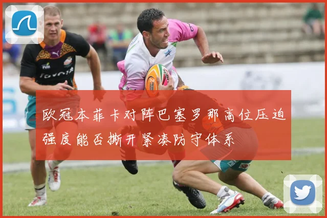 欧冠本菲卡对阵巴塞罗那高位压迫强度能否撕开紧凑防守体系